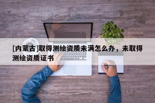 [內蒙古]取得測繪資質未滿怎么辦，未取得測繪資質證書