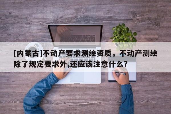 [內(nèi)蒙古]不動(dòng)產(chǎn)要求測(cè)繪資質(zhì)，不動(dòng)產(chǎn)測(cè)繪除了規(guī)定要求外,還應(yīng)該注意什么?