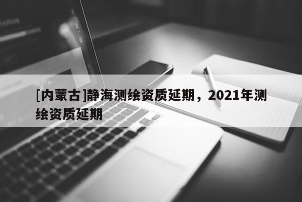 [內蒙古]靜海測繪資質延期，2021年測繪資質延期