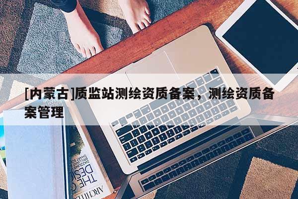 [內蒙古]質監站測繪資質備案，測繪資質備案管理