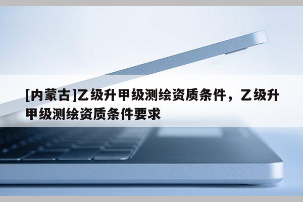 [內(nèi)蒙古]乙級(jí)升甲級(jí)測(cè)繪資質(zhì)條件，乙級(jí)升甲級(jí)測(cè)繪資質(zhì)條件要求