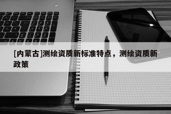 [內蒙古]測繪資質新標準特點，測繪資質新政策