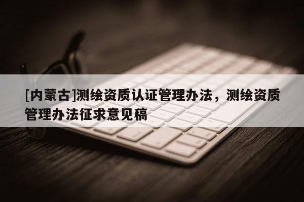 [內(nèi)蒙古]測(cè)繪資質(zhì)認(rèn)證管理辦法，測(cè)繪資質(zhì)管理辦法征求意見稿