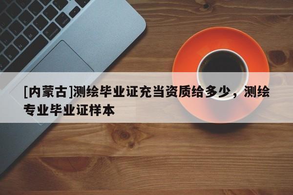 [內(nèi)蒙古]測(cè)繪畢業(yè)證充當(dāng)資質(zhì)給多少，測(cè)繪專業(yè)畢業(yè)證樣本