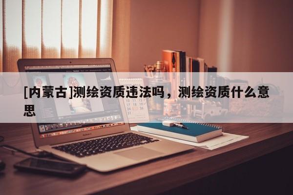 [內(nèi)蒙古]測繪資質(zhì)違法嗎，測繪資質(zhì)什么意思