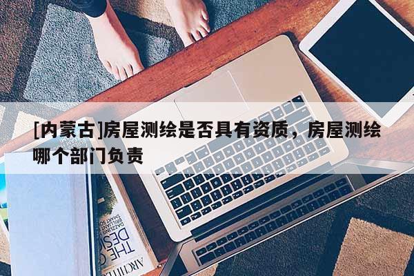 [內蒙古]房屋測繪是否具有資質，房屋測繪哪個部門負責