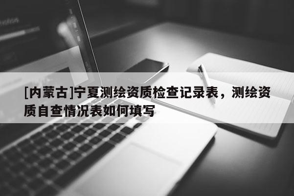 [內蒙古]寧夏測繪資質檢查記錄表，測繪資質自查情況表如何填寫