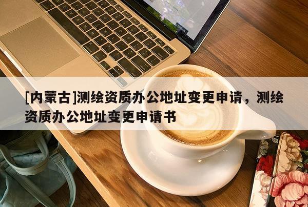 [內(nèi)蒙古]測(cè)繪資質(zhì)辦公地址變更申請(qǐng)，測(cè)繪資質(zhì)辦公地址變更申請(qǐng)書
