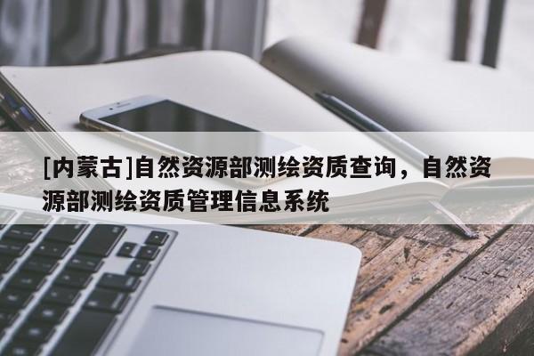 [內(nèi)蒙古]自然資源部測(cè)繪資質(zhì)查詢，自然資源部測(cè)繪資質(zhì)管理信息系統(tǒng)