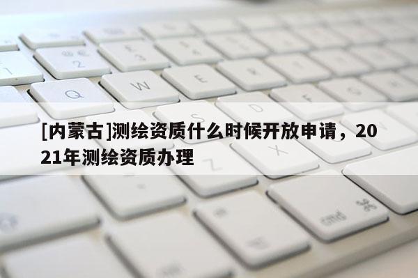 [內蒙古]測繪資質什么時候開放申請，2021年測繪資質辦理