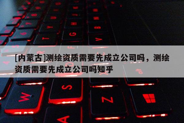 [內蒙古]測繪資質需要先成立公司嗎，測繪資質需要先成立公司嗎知乎