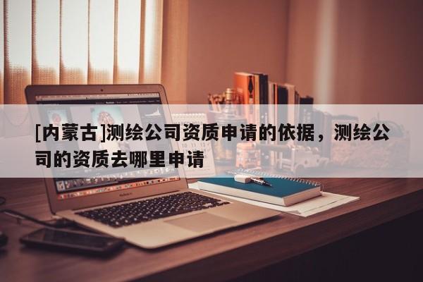[內蒙古]測繪公司資質申請的依據，測繪公司的資質去哪里申請