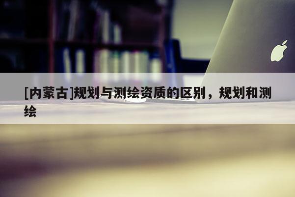 [內(nèi)蒙古]規(guī)劃與測(cè)繪資質(zhì)的區(qū)別，規(guī)劃和測(cè)繪