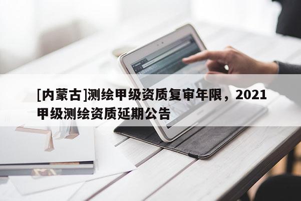 [內(nèi)蒙古]測繪甲級(jí)資質(zhì)復(fù)審年限，2021甲級(jí)測繪資質(zhì)延期公告