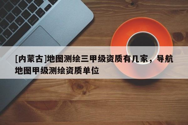 [內蒙古]地圖測繪三甲級資質有幾家，導航地圖甲級測繪資質單位