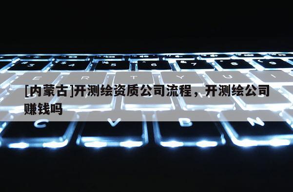 [內蒙古]開測繪資質公司流程，開測繪公司賺錢嗎