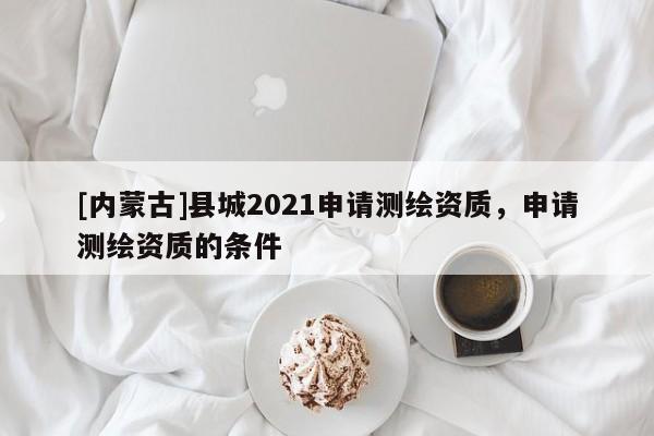 [內蒙古]縣城2021申請測繪資質，申請測繪資質的條件
