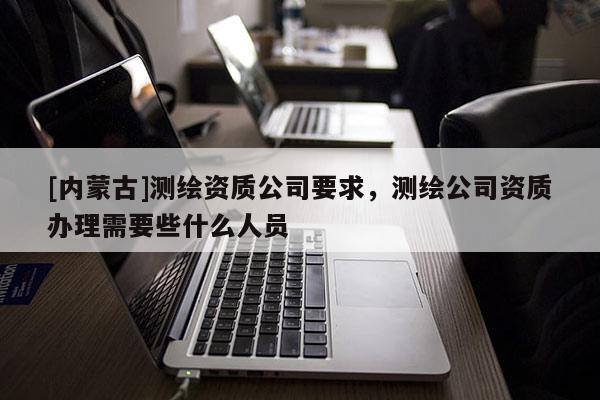 [內蒙古]測繪資質公司要求，測繪公司資質辦理需要些什么人員
