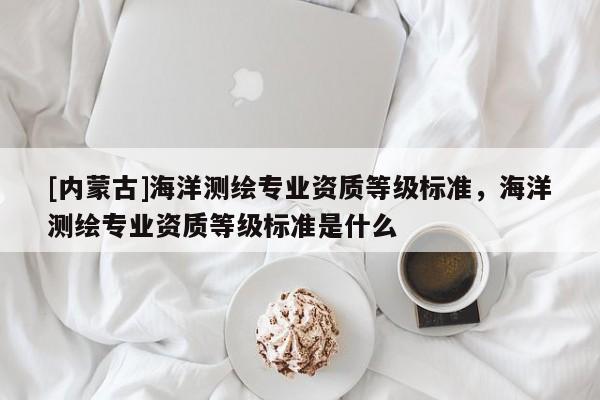[內(nèi)蒙古]海洋測繪專業(yè)資質(zhì)等級標(biāo)準(zhǔn)，海洋測繪專業(yè)資質(zhì)等級標(biāo)準(zhǔn)是什么