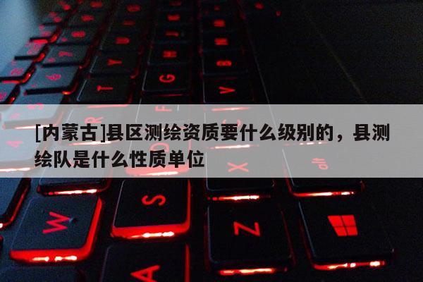 [內蒙古]縣區測繪資質要什么級別的，縣測繪隊是什么性質單位