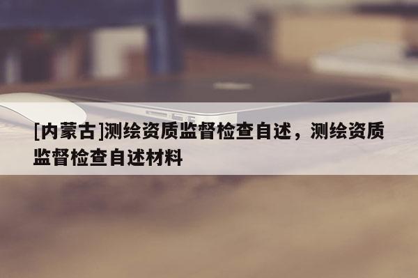 [內(nèi)蒙古]測繪資質(zhì)監(jiān)督檢查自述，測繪資質(zhì)監(jiān)督檢查自述材料