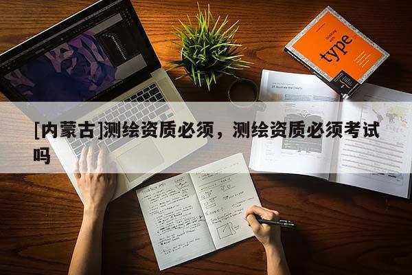 [內(nèi)蒙古]測繪資質(zhì)必須，測繪資質(zhì)必須考試嗎