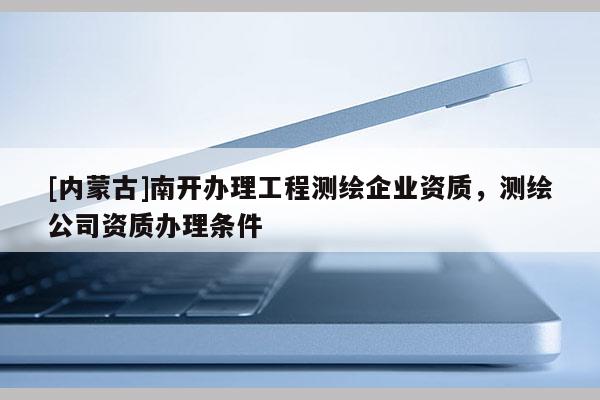 [內蒙古]南開辦理工程測繪企業資質，測繪公司資質辦理條件
