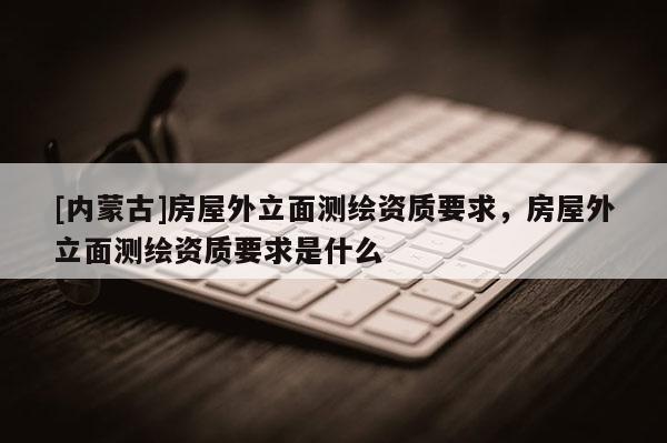 [內(nèi)蒙古]房屋外立面測繪資質(zhì)要求，房屋外立面測繪資質(zhì)要求是什么