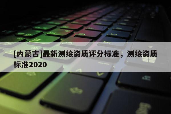 [內蒙古]最新測繪資質評分標準，測繪資質標準2020