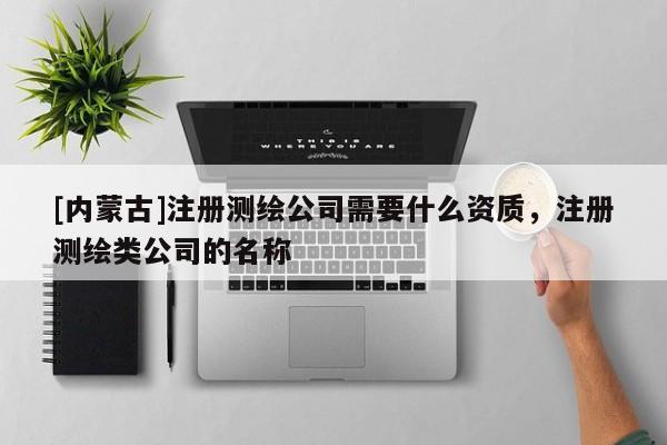 [內蒙古]注冊測繪公司需要什么資質，注冊測繪類公司的名稱