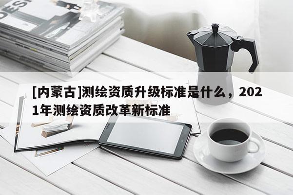 [內蒙古]測繪資質升級標準是什么，2021年測繪資質改革新標準