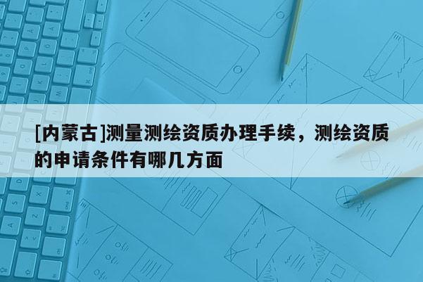 [內蒙古]測量測繪資質辦理手續，測繪資質的申請條件有哪幾方面