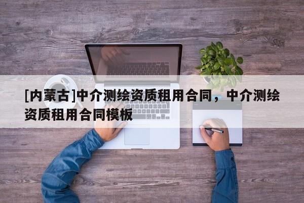 [內(nèi)蒙古]中介測繪資質(zhì)租用合同，中介測繪資質(zhì)租用合同模板