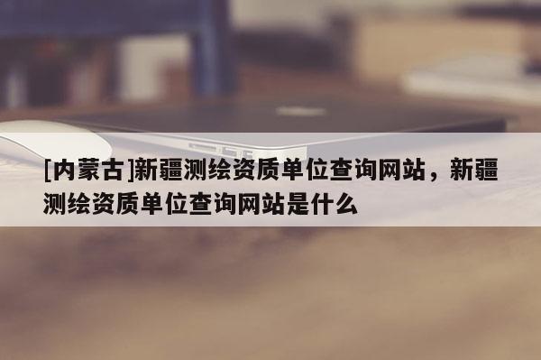 [內蒙古]新疆測繪資質單位查詢網站，新疆測繪資質單位查詢網站是什么