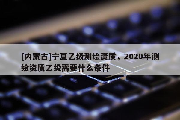 [內(nèi)蒙古]寧夏乙級(jí)測(cè)繪資質(zhì)，2020年測(cè)繪資質(zhì)乙級(jí)需要什么條件