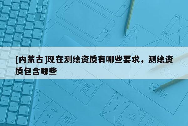 [內蒙古]現在測繪資質有哪些要求，測繪資質包含哪些
