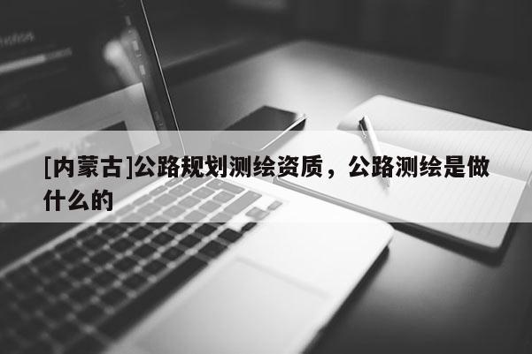 [內蒙古]公路規劃測繪資質，公路測繪是做什么的