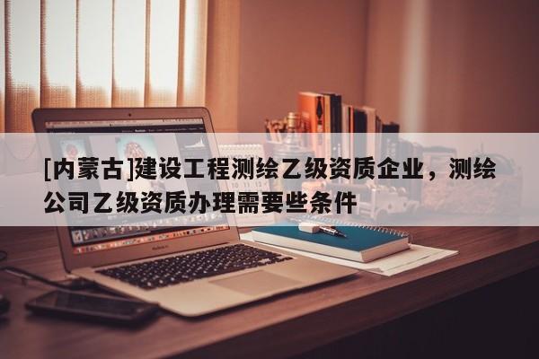 [內蒙古]建設工程測繪乙級資質企業，測繪公司乙級資質辦理需要些條件