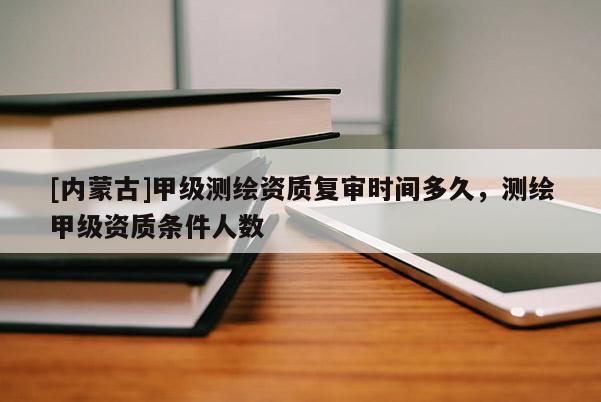 [內蒙古]甲級測繪資質復審時間多久，測繪甲級資質條件人數