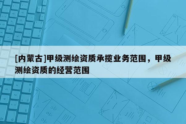 [內(nèi)蒙古]甲級測繪資質(zhì)承攬業(yè)務(wù)范圍，甲級測繪資質(zhì)的經(jīng)營范圍