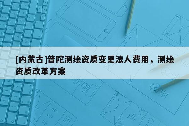 [內(nèi)蒙古]普陀測繪資質(zhì)變更法人費(fèi)用，測繪資質(zhì)改革方案