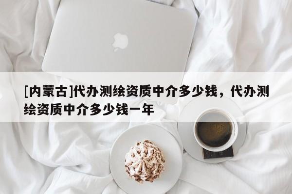 [內(nèi)蒙古]代辦測(cè)繪資質(zhì)中介多少錢，代辦測(cè)繪資質(zhì)中介多少錢一年