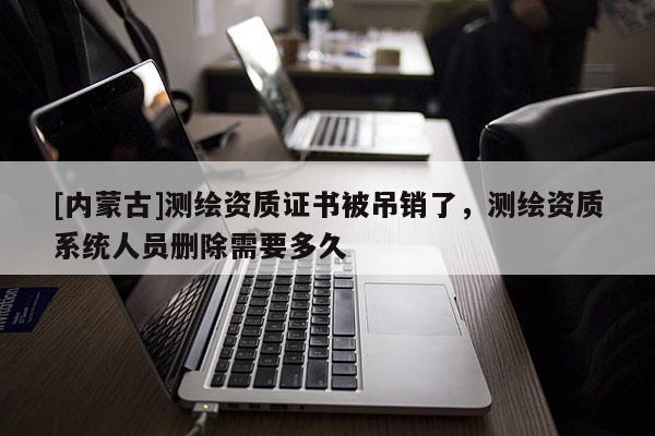 [內蒙古]測繪資質證書被吊銷了，測繪資質系統(tǒng)人員刪除需要多久