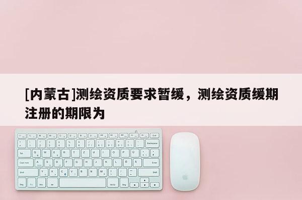 [內蒙古]測繪資質要求暫緩，測繪資質緩期注冊的期限為