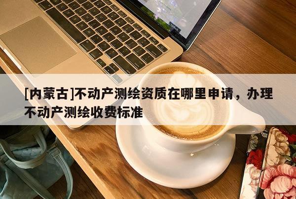 [內蒙古]不動產測繪資質在哪里申請，辦理不動產測繪收費標準