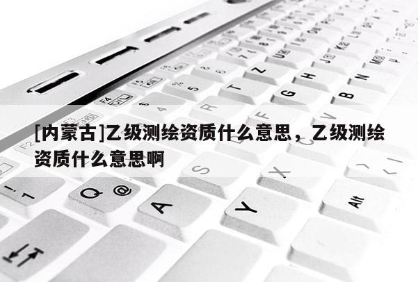 [內(nèi)蒙古]乙級(jí)測(cè)繪資質(zhì)什么意思，乙級(jí)測(cè)繪資質(zhì)什么意思啊