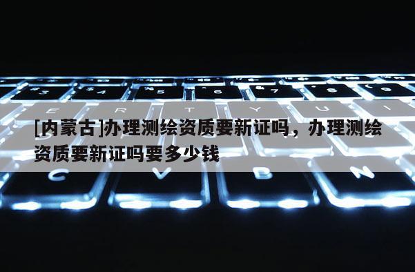 [內蒙古]辦理測繪資質要新證嗎，辦理測繪資質要新證嗎要多少錢