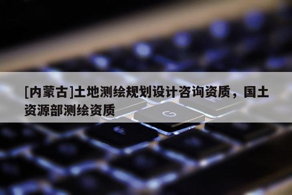 [內(nèi)蒙古]土地測繪規(guī)劃設(shè)計(jì)咨詢資質(zhì)，國土資源部測繪資質(zhì)