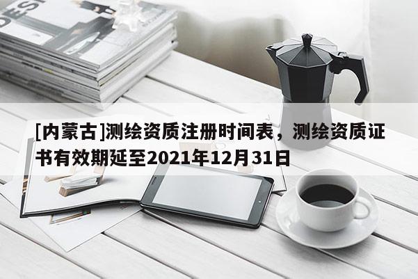[內蒙古]測繪資質注冊時間表，測繪資質證書有效期延至2021年12月31日