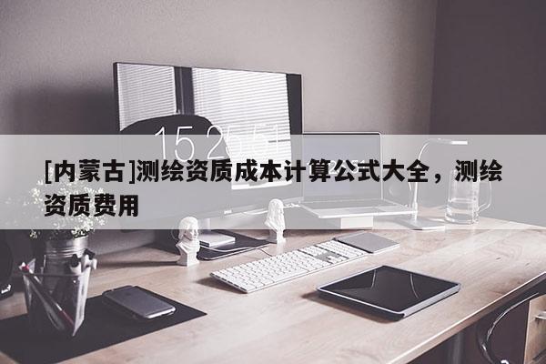 [內(nèi)蒙古]測(cè)繪資質(zhì)成本計(jì)算公式大全，測(cè)繪資質(zhì)費(fèi)用
